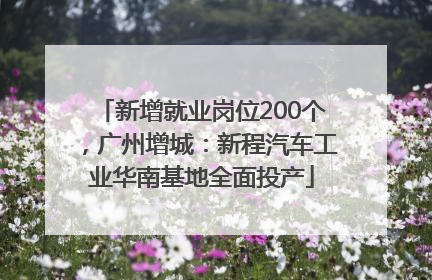 新增就业岗位200个，广州增城：新程汽车工业华南基地全面投产