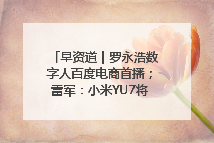 早资道｜罗永浩数字人百度电商首播；雷军：小米YU7将于6月底发布