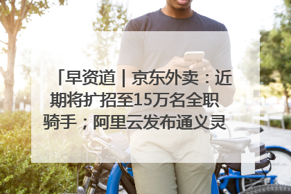 早资道｜京东外卖：近期将扩招至15万名全职骑手；阿里云发布通义灵码AI IDE