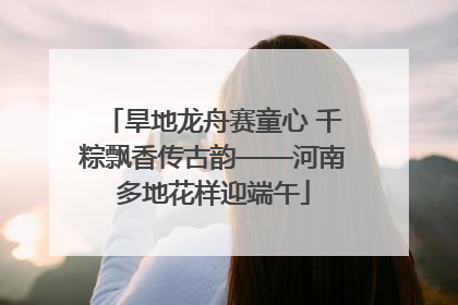 旱地龙舟赛童心 千粽飘香传古韵——河南多地花样迎端午
