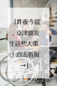 昨夜今晨，京津冀发生这些大事！点击看报→