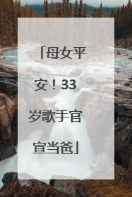 母女平安！33岁歌手官宣当爸