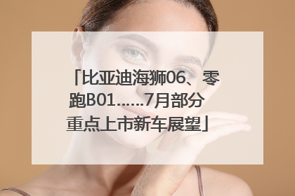 比亚迪海狮06、零跑B01……7月部分重点上市新车展望