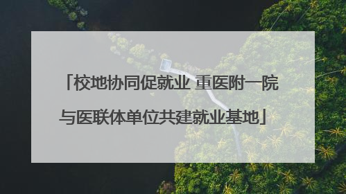 校地协同促就业 重医附一院与医联体单位共建就业基地