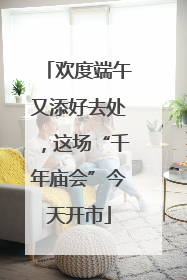 欢度端午又添好去处，这场“千年庙会”今天开市
