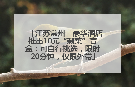 江苏常州一豪华酒店推出10元“剩菜”盲盒：可自行挑选，限时20分钟，仅限外带