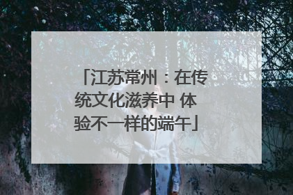 江苏常州：在传统文化滋养中 体验不一样的端午