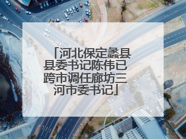 河北保定蠡县县委书记陈伟已跨市调任廊坊三河市委书记