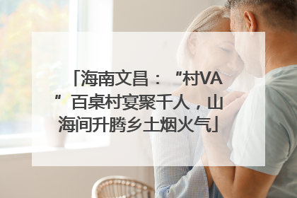 海南文昌：“村VA”百桌村宴聚千人，山海间升腾乡土烟火气