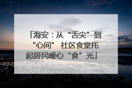 海安：从“舌尖”到“心间” 社区食堂托起居民暖心“食”光