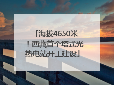 海拔4650米！西藏首个塔式光热电站开工建设