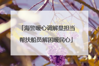 海警暖心调解显担当 帮扶船员解困暖民心