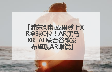 浦东创新成果登上XR全球C位！AR黑马XREAL联合谷歌发布旗舰AR眼镜