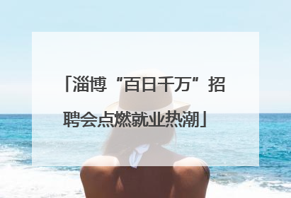 淄博“百日千万”招聘会点燃就业热潮