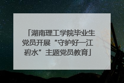 湖南理工学院毕业生党员开展“守护好一江碧水”主题党员教育