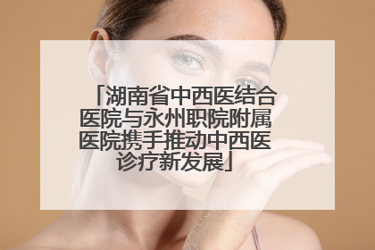 湖南省中西医结合医院与永州职院附属医院携手推动中西医诊疗新发展