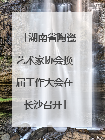 湖南省陶瓷艺术家协会换届工作大会在长沙召开
