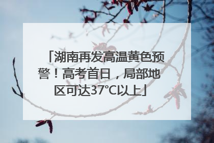 湖南再发高温黄色预警！高考首日，局部地区可达37℃以上