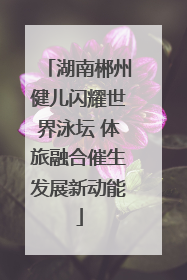 湖南郴州健儿闪耀世界泳坛 体旅融合催生发展新动能