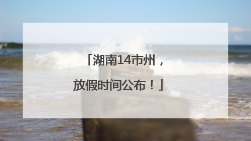 湖南14市州，放假时间公布！
