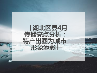 湖北区县4月传播亮点分析：特产出圈为城市形象添彩