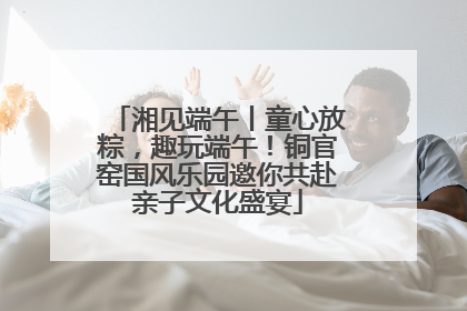 湘见端午丨童心放粽，趣玩端午！铜官窑国风乐园邀你共赴亲子文化盛宴