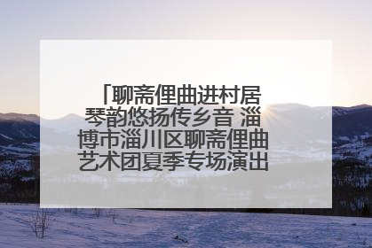 聊斋俚曲进村居 琴韵悠扬传乡音 淄博市淄川区聊斋俚曲艺术团夏季专场演出在杏园子村举行