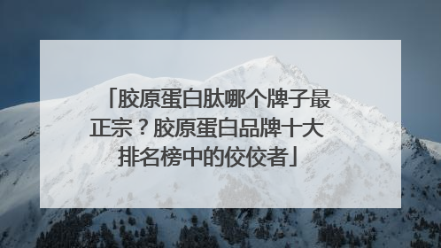 胶原蛋白肽哪个牌子最正宗？胶原蛋白品牌十大排名榜中的佼佼者