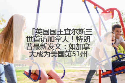 英国国王查尔斯三世首访加拿大！特朗普最新发文：如加拿大成为美国第51州可免费用“金穹”