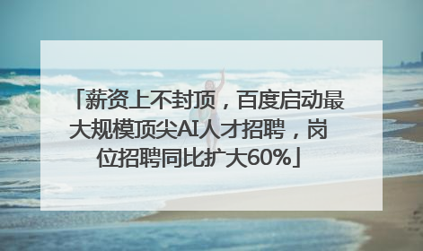 薪资上不封顶，百度启动最大规模顶尖AI人才招聘，岗位招聘同比扩大60%