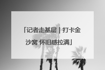 记者走基层｜打卡金沙窝 怀旧感拉满