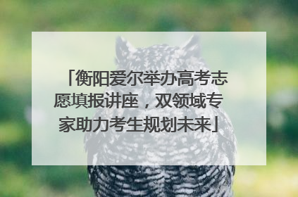 衡阳爱尔举办高考志愿填报讲座，双领域专家助力考生规划未来