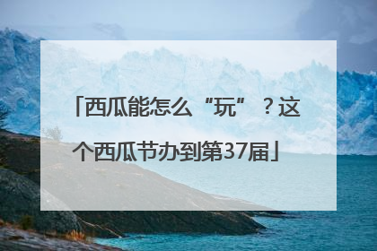 西瓜能怎么“玩”？这个西瓜节办到第37届