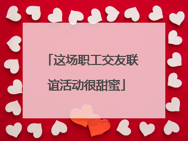 这场职工交友联谊活动很甜蜜