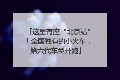 这里有座“北京站”！全国独有的小火车，第六代车型开跑