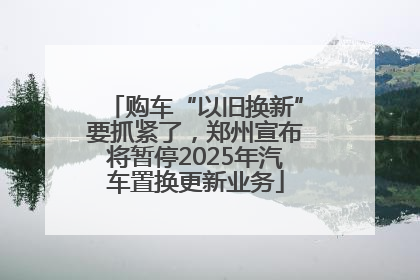 购车“以旧换新”要抓紧了，郑州宣布将暂停2025年汽车置换更新业务