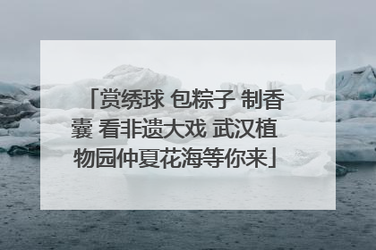 赏绣球 包粽子 制香囊 看非遗大戏 武汉植物园仲夏花海等你来