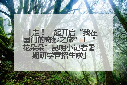 走！一起开启“我在国门的奇妙之旅”！“花朵朵”昆明小记者暑期研学营招生啦
