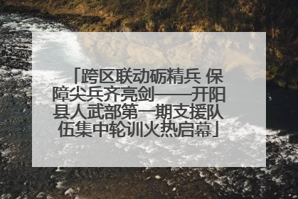 跨区联动砺精兵 保障尖兵齐亮剑——开阳县人武部第一期支援队伍集中轮训火热启幕