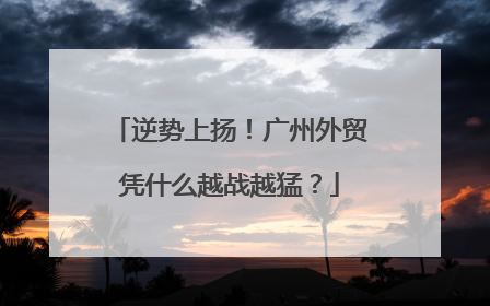 逆势上扬！广州外贸凭什么越战越猛？