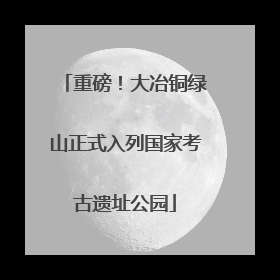 重磅！大冶铜绿山正式入列国家考古遗址公园