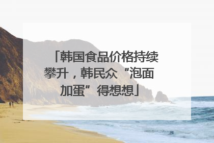 韩国食品价格持续攀升，韩民众“泡面加蛋”得想想
