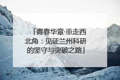 青春华章·重走西北角：见证兰州科研的坚守与突破之路