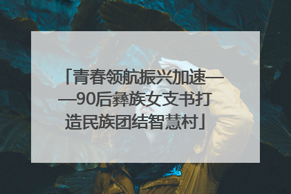 青春领航振兴加速——90后彝族女支书打造民族团结智慧村