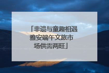非遗与童趣相遇 雅安端午文旅市场供需两旺