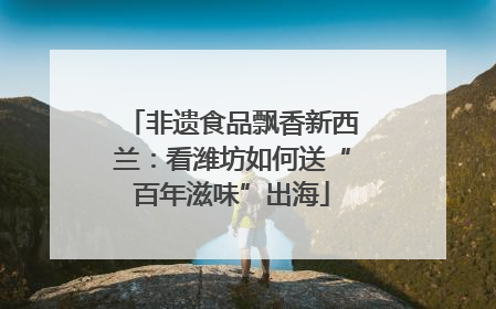 非遗食品飘香新西兰：看潍坊如何送“百年滋味”出海