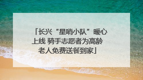 长兴“星哨小队”暖心上线 骑手志愿者为高龄老人免费送餐到家