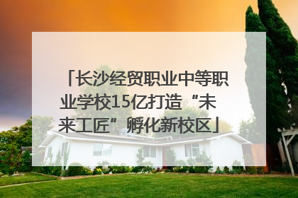 长沙经贸职业中等职业学校15亿打造“未来工匠”孵化新校区