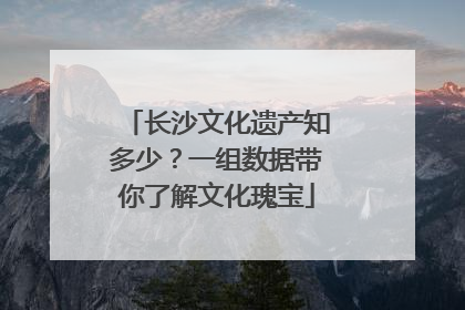 长沙文化遗产知多少？一组数据带你了解文化瑰宝