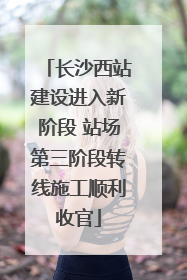 长沙西站建设进入新阶段 站场第三阶段转线施工顺利收官